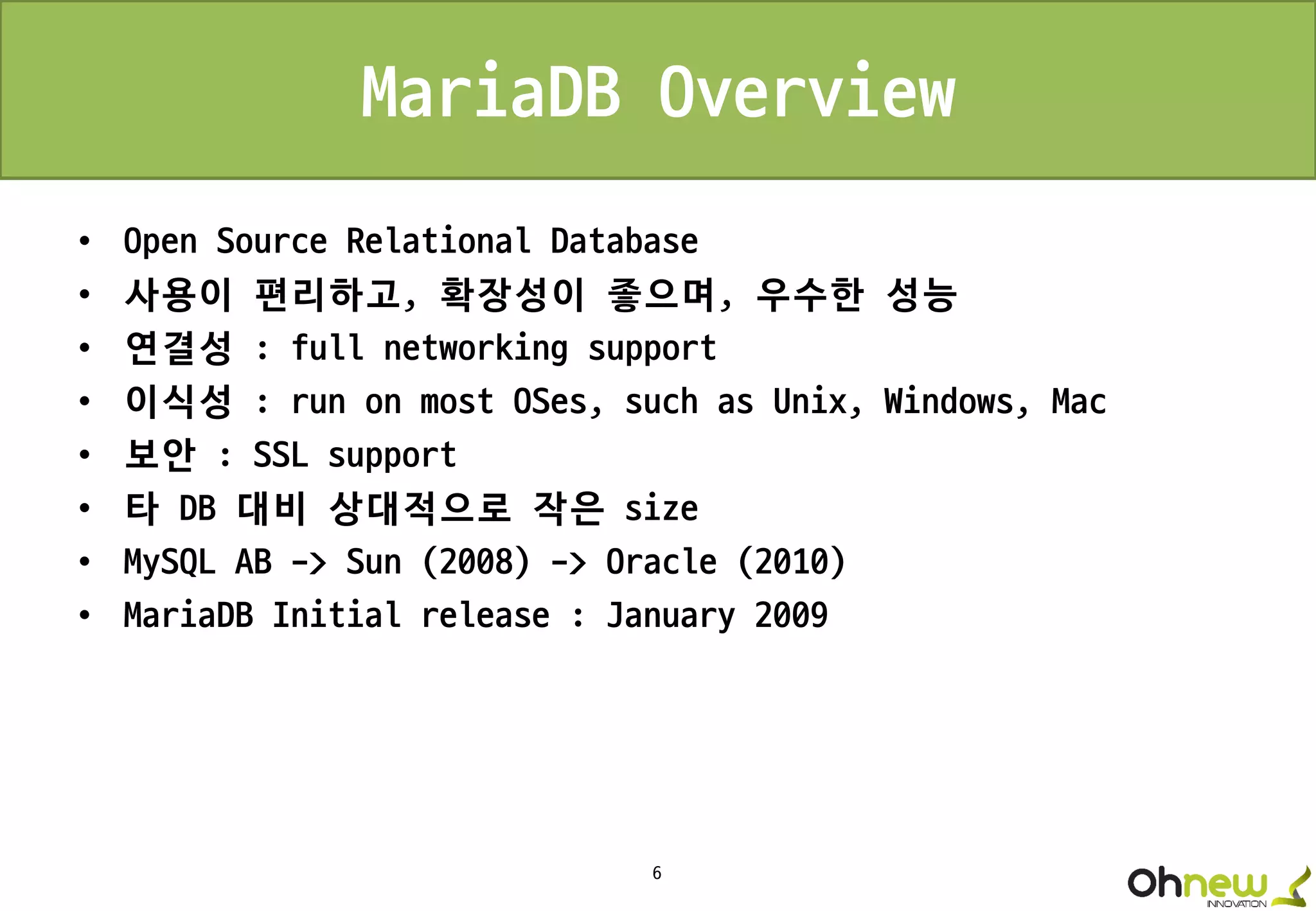 6
MariaDB Overview
• Open Source Relational Database
• 사용이 편리하고, 확장성이 좋으며, 우수한 성능
• 연결성 : full networking support
• 이식성 : run on most OSes, such as Unix, Windows, Mac
• 보안 : SSL support
• 타 DB 대비 상대적으로 작은 size
• MySQL AB -> Sun (2008) -> Oracle (2010)
• MariaDB Initial release : January 2009
 