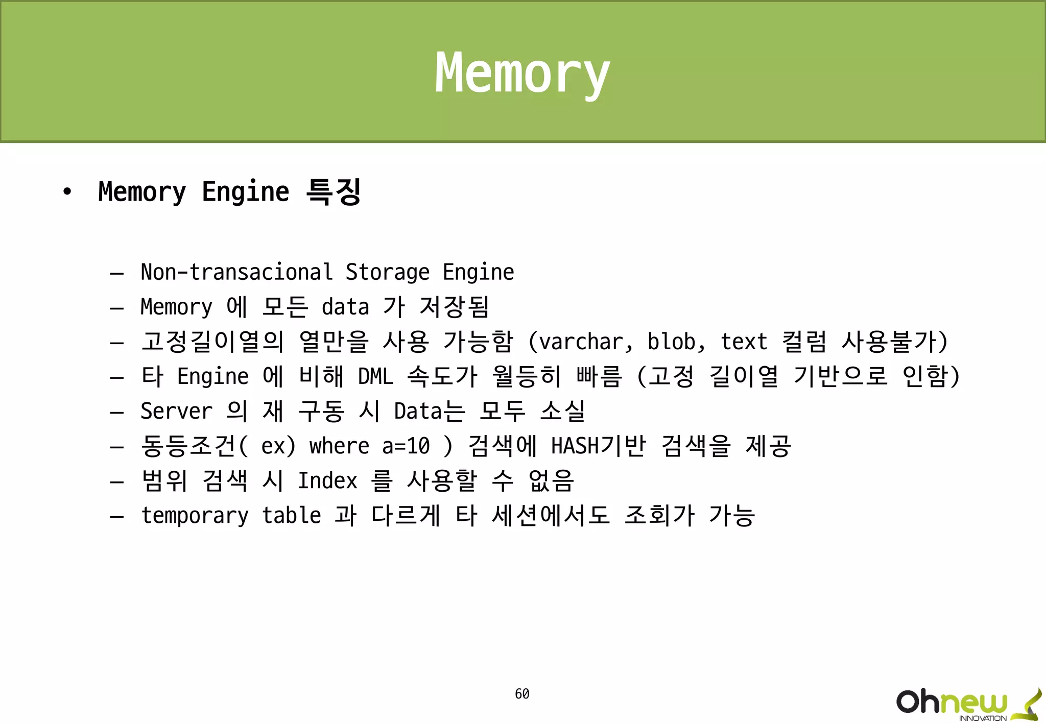 60
Memory
• Memory Engine 특징
– Non-transacional Storage Engine
– Memory 에 모든 data 가 저장됨
– 고정길이열의 열만을 사용 가능함 (varchar, blob, text 컬럼 사용불가)
– 타 Engine 에 비해 DML 속도가 월등히 빠름 (고정 길이열 기반으로 인함)
– Server 의 재 구동 시 Data는 모두 소실
– 동등조건( ex) where a=10 ) 검색에 HASH기반 검색을 제공
– 범위 검색 시 Index 를 사용할 수 없음
– temporary table 과 다르게 타 세션에서도 조회가 가능
 