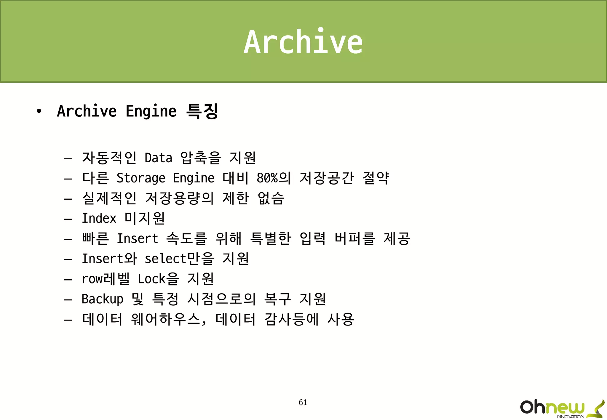 61
Archive
• Archive Engine 특징
– 자동적인 Data 압축을 지원
– 다른 Storage Engine 대비 80%의 저장공간 절약
– 실제적인 저장용량의 제한 없슴
– Index 미지원
– 빠른 Insert 속도를 위해 특별한 입력 버퍼를 제공
– Insert와 select만을 지원
– row레벨 Lock을 지원
– Backup 및 특정 시점으로의 복구 지원
– 데이터 웨어하우스, 데이터 감사등에 사용
 