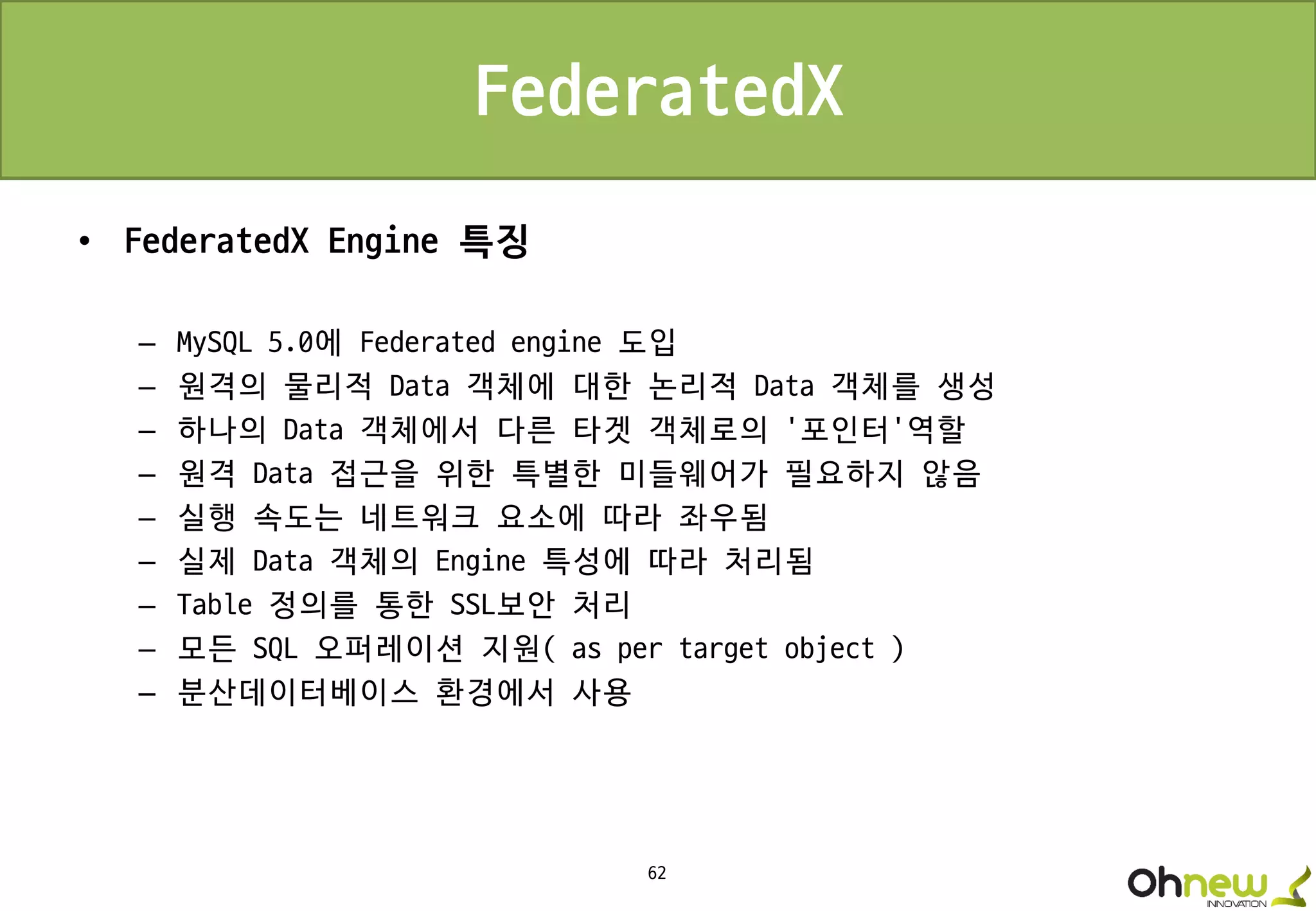 62
FederatedX
• FederatedX Engine 특징
– MySQL 5.0에 Federated engine 도입
– 원격의 물리적 Data 객체에 대한 논리적 Data 객체를 생성
– 하나의 Data 객체에서 다른 타겟 객체로의 ‘포인터’역할
– 원격 Data 접근을 위한 특별한 미들웨어가 필요하지 않음
– 실행 속도는 네트워크 요소에 따라 좌우됨
– 실제 Data 객체의 Engine 특성에 따라 처리됨
– Table 정의를 통한 SSL보안 처리
– 모든 SQL 오퍼레이션 지원( as per target object )
– 분산데이터베이스 환경에서 사용
 