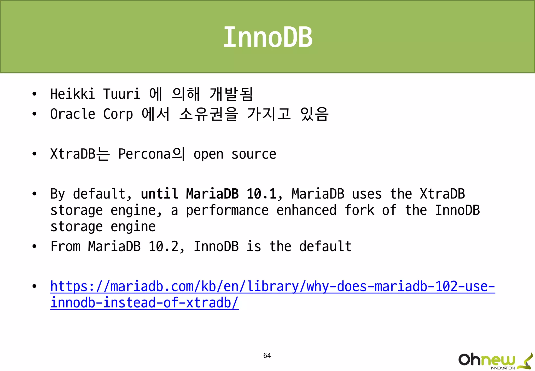 64
InnoDB
• Heikki Tuuri 에 의해 개발됨
• Oracle Corp 에서 소유권을 가지고 있음
• XtraDB는 Percona의 open source
• By default, until MariaDB 10.1, MariaDB uses the XtraDB
storage engine, a performance enhanced fork of the InnoDB
storage engine
• From MariaDB 10.2, InnoDB is the default
• https://mariadb.com/kb/en/library/why-does-mariadb-102-use-
innodb-instead-of-xtradb/
 