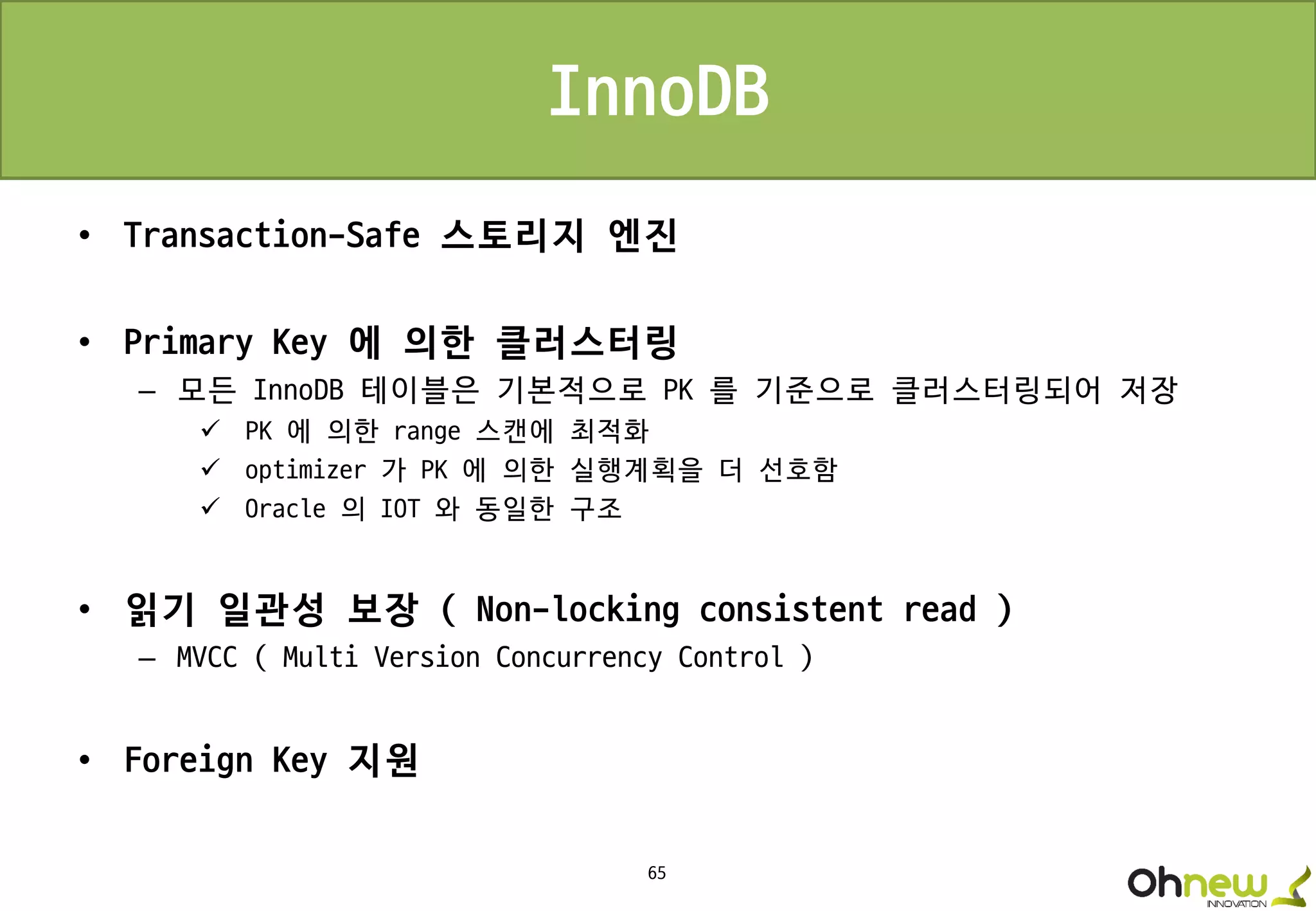 65
InnoDB
• Transaction-Safe 스토리지 엔진
• Primary Key 에 의한 클러스터링
– 모든 InnoDB 테이블은 기본적으로 PK 를 기준으로 클러스터링되어 저장
 PK 에 의한 range 스캔에 최적화
 optimizer 가 PK 에 의한 실행계획을 더 선호함
 Oracle 의 IOT 와 동일한 구조
• 읽기 일관성 보장 ( Non-locking consistent read )
– MVCC ( Multi Version Concurrency Control )
• Foreign Key 지원
 