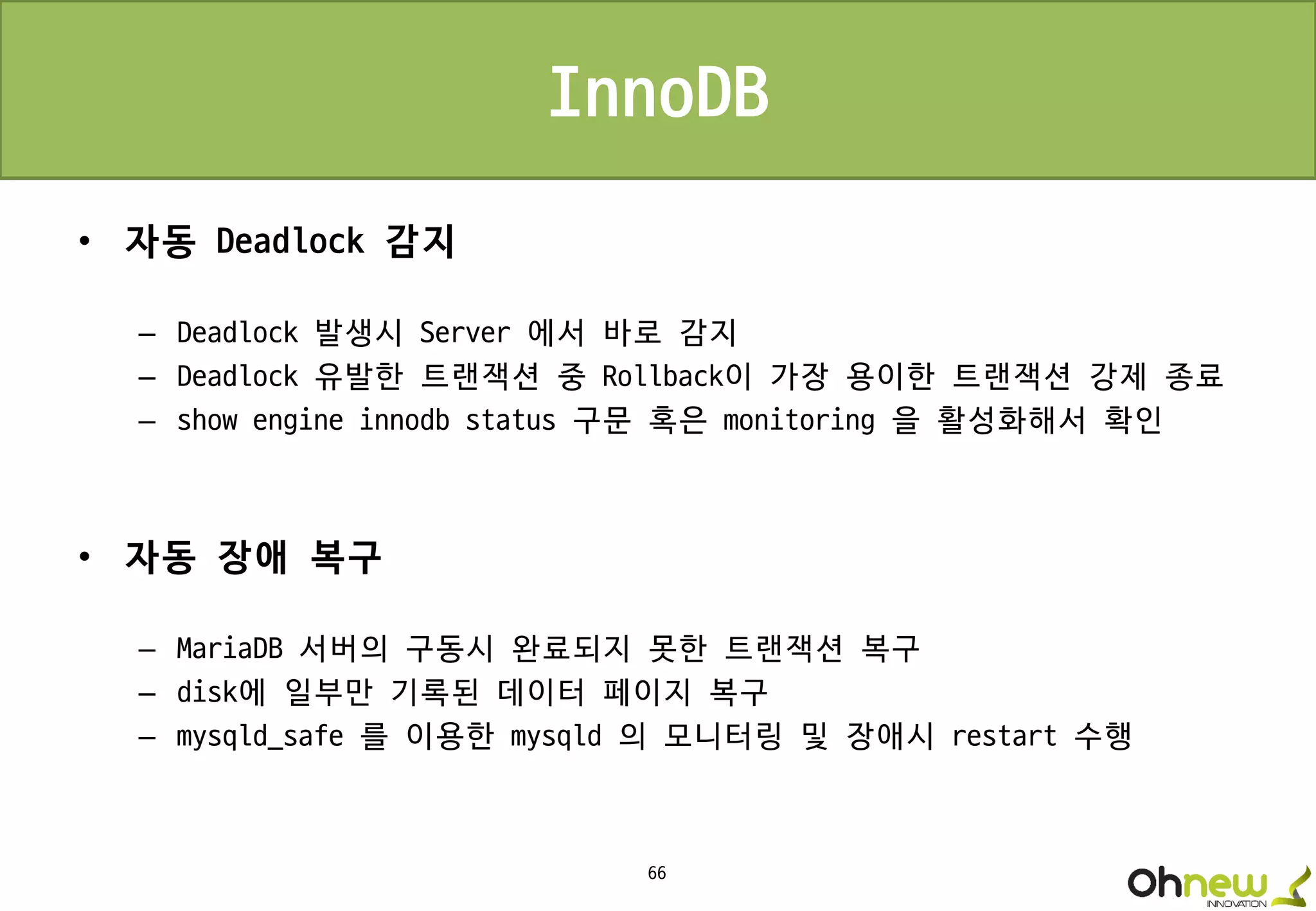 66
InnoDB
• 자동 Deadlock 감지
– Deadlock 발생시 Server 에서 바로 감지
– Deadlock 유발한 트랜잭션 중 Rollback이 가장 용이한 트랜잭션 강제 종료
– show engine innodb status 구문 혹은 monitoring 을 활성화해서 확인
• 자동 장애 복구
– MariaDB 서버의 구동시 완료되지 못한 트랜잭션 복구
– disk에 일부만 기록된 데이터 페이지 복구
– mysqld_safe 를 이용한 mysqld 의 모니터링 및 장애시 restart 수행
 