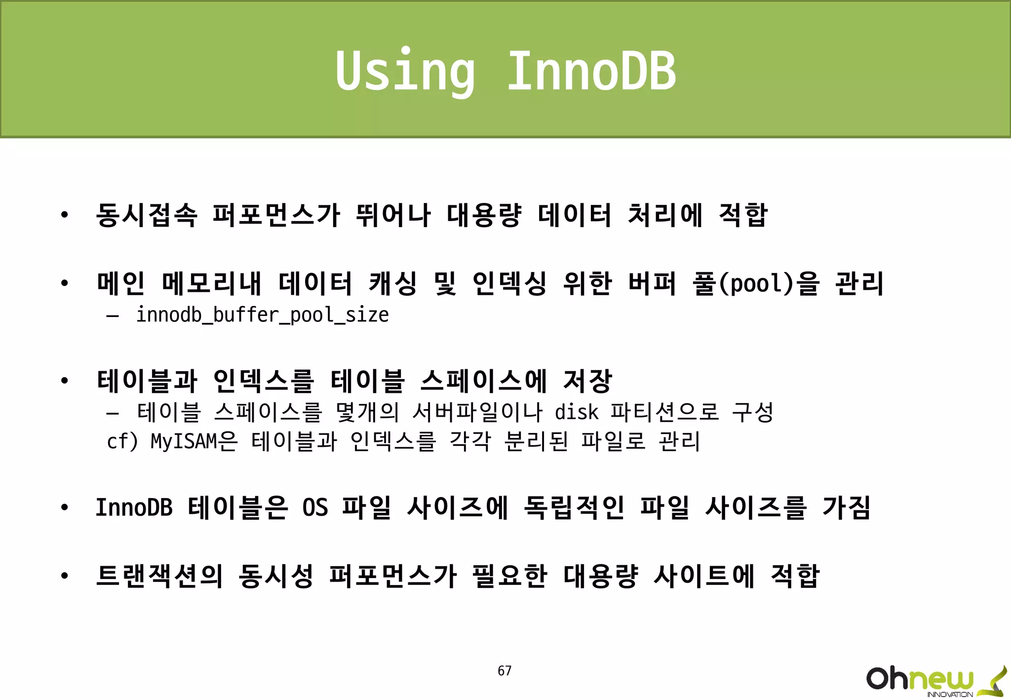 67
Using InnoDB
• 동시접속 퍼포먼스가 뛰어나 대용량 데이터 처리에 적합
• 메인 메모리내 데이터 캐싱 및 인덱싱 위한 버퍼 풀(pool)을 관리
– innodb_buffer_pool_size
• 테이블과 인덱스를 테이블 스페이스에 저장
– 테이블 스페이스를 몇개의 서버파일이나 disk 파티션으로 구성
cf) MyISAM은 테이블과 인덱스를 각각 분리된 파일로 관리
• InnoDB 테이블은 OS 파일 사이즈에 독립적인 파일 사이즈를 가짐
• 트랜잭션의 동시성 퍼포먼스가 필요한 대용량 사이트에 적합
 