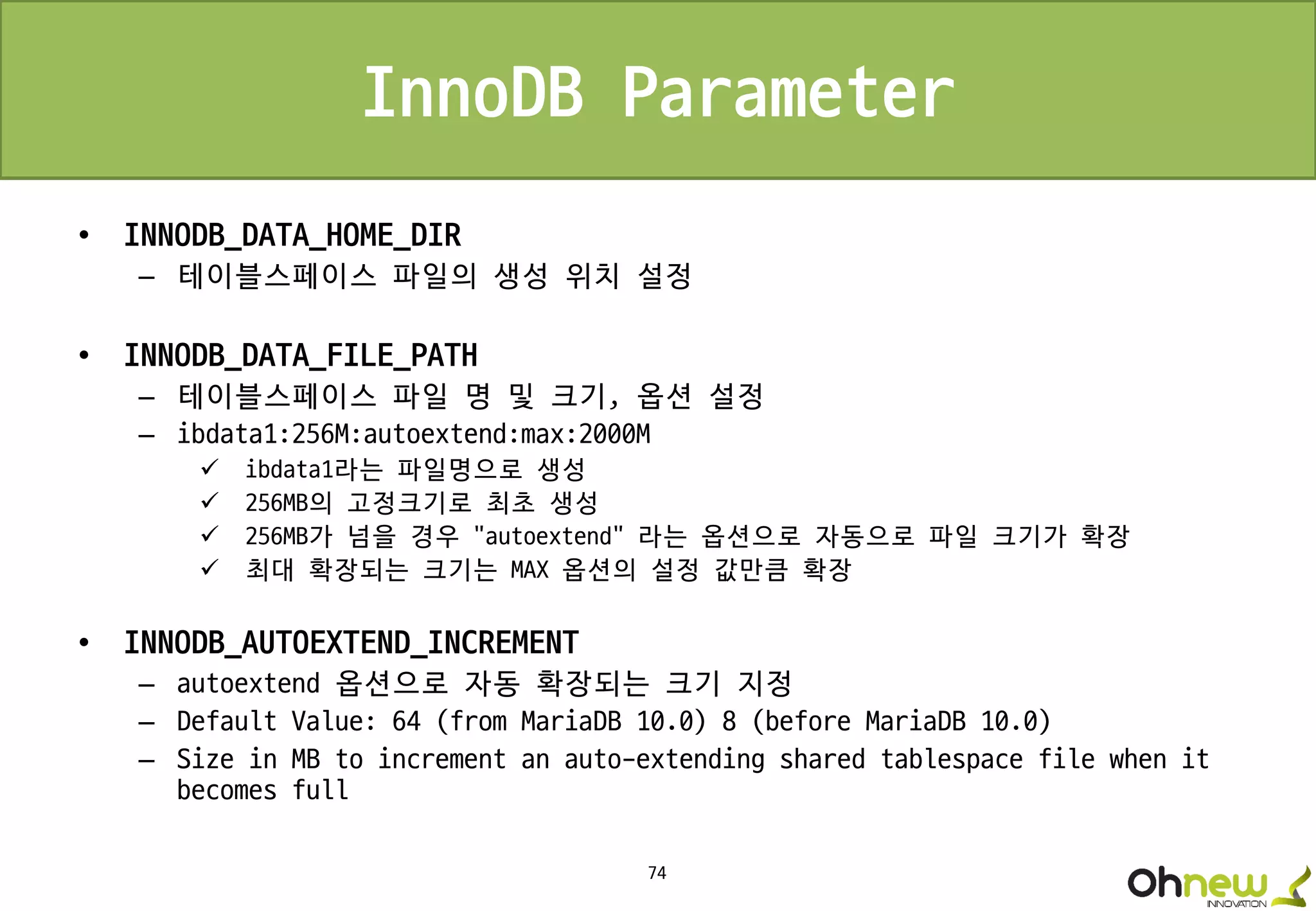 74
InnoDB Parameter
• INNODB_DATA_HOME_DIR
– 테이블스페이스 파일의 생성 위치 설정
• INNODB_DATA_FILE_PATH
– 테이블스페이스 파일 명 및 크기, 옵션 설정
– ibdata1:256M:autoextend:max:2000M
 ibdata1라는 파일명으로 생성
 256MB의 고정크기로 최초 생성
 256MB가 넘을 경우 “autoextend” 라는 옵션으로 자동으로 파일 크기가 확장
 최대 확장되는 크기는 MAX 옵션의 설정 값만큼 확장
• INNODB_AUTOEXTEND_INCREMENT
– autoextend 옵션으로 자동 확장되는 크기 지정
– Default Value: 64 (from MariaDB 10.0) 8 (before MariaDB 10.0)
– Size in MB to increment an auto-extending shared tablespace file when it
becomes full
 