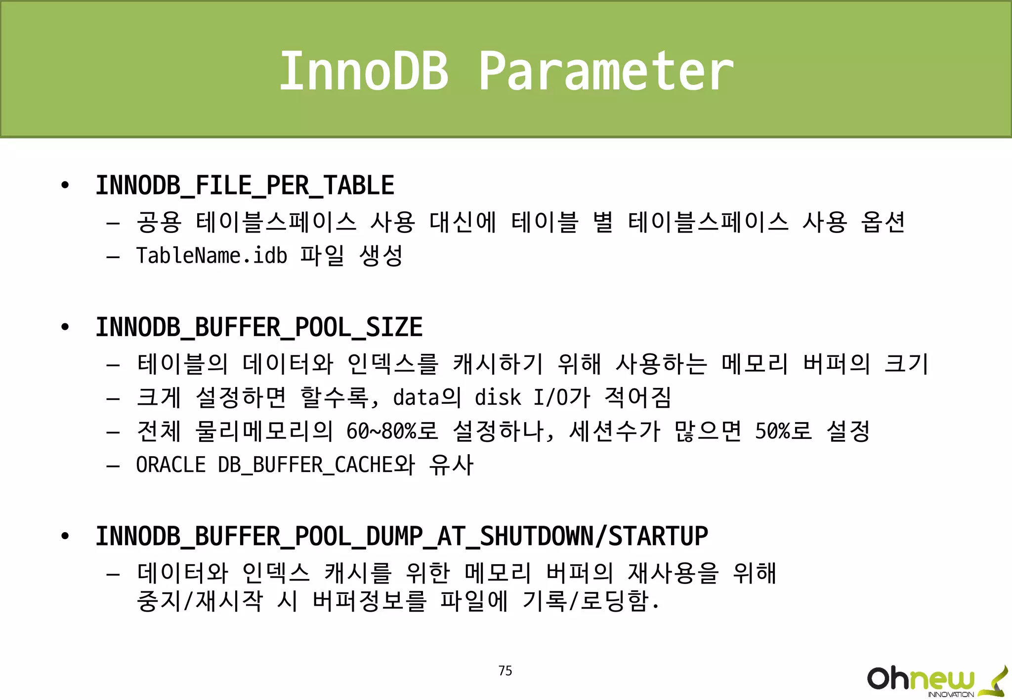 75
InnoDB Parameter
• INNODB_FILE_PER_TABLE
– 공용 테이블스페이스 사용 대신에 테이블 별 테이블스페이스 사용 옵션
– TableName.idb 파일 생성
• INNODB_BUFFER_POOL_SIZE
– 테이블의 데이터와 인덱스를 캐시하기 위해 사용하는 메모리 버퍼의 크기
– 크게 설정하면 할수록, data의 disk I/O가 적어짐
– 전체 물리메모리의 60~80%로 설정하나, 세션수가 많으면 50%로 설정
– ORACLE DB_BUFFER_CACHE와 유사
• INNODB_BUFFER_POOL_DUMP_AT_SHUTDOWN/STARTUP
– 데이터와 인덱스 캐시를 위한 메모리 버퍼의 재사용을 위해
중지/재시작 시 버퍼정보를 파일에 기록/로딩함.
 
