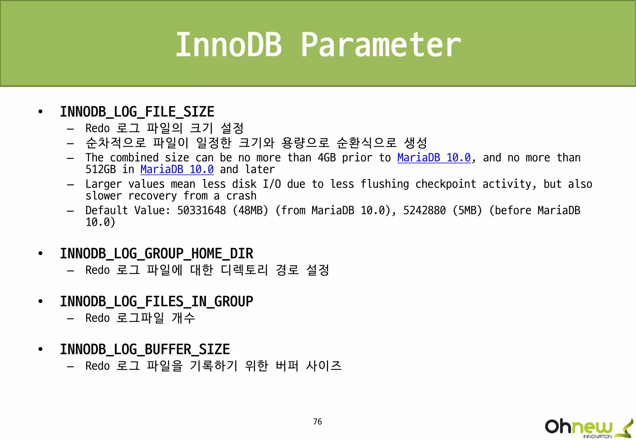 76
InnoDB Parameter
• INNODB_LOG_FILE_SIZE
– Redo 로그 파일의 크기 설정
– 순차적으로 파일이 일정한 크기와 용량으로 순환식으로 생성
– The combined size can be no more than 4GB prior to MariaDB 10.0, and no more than
512GB in MariaDB 10.0 and later
– Larger values mean less disk I/O due to less flushing checkpoint activity, but also
slower recovery from a crash
– Default Value: 50331648 (48MB) (from MariaDB 10.0), 5242880 (5MB) (before MariaDB
10.0)
• INNODB_LOG_GROUP_HOME_DIR
– Redo 로그 파일에 대한 디렉토리 경로 설정
• INNODB_LOG_FILES_IN_GROUP
– Redo 로그파일 개수
• INNODB_LOG_BUFFER_SIZE
– Redo 로그 파일을 기록하기 위한 버퍼 사이즈
 