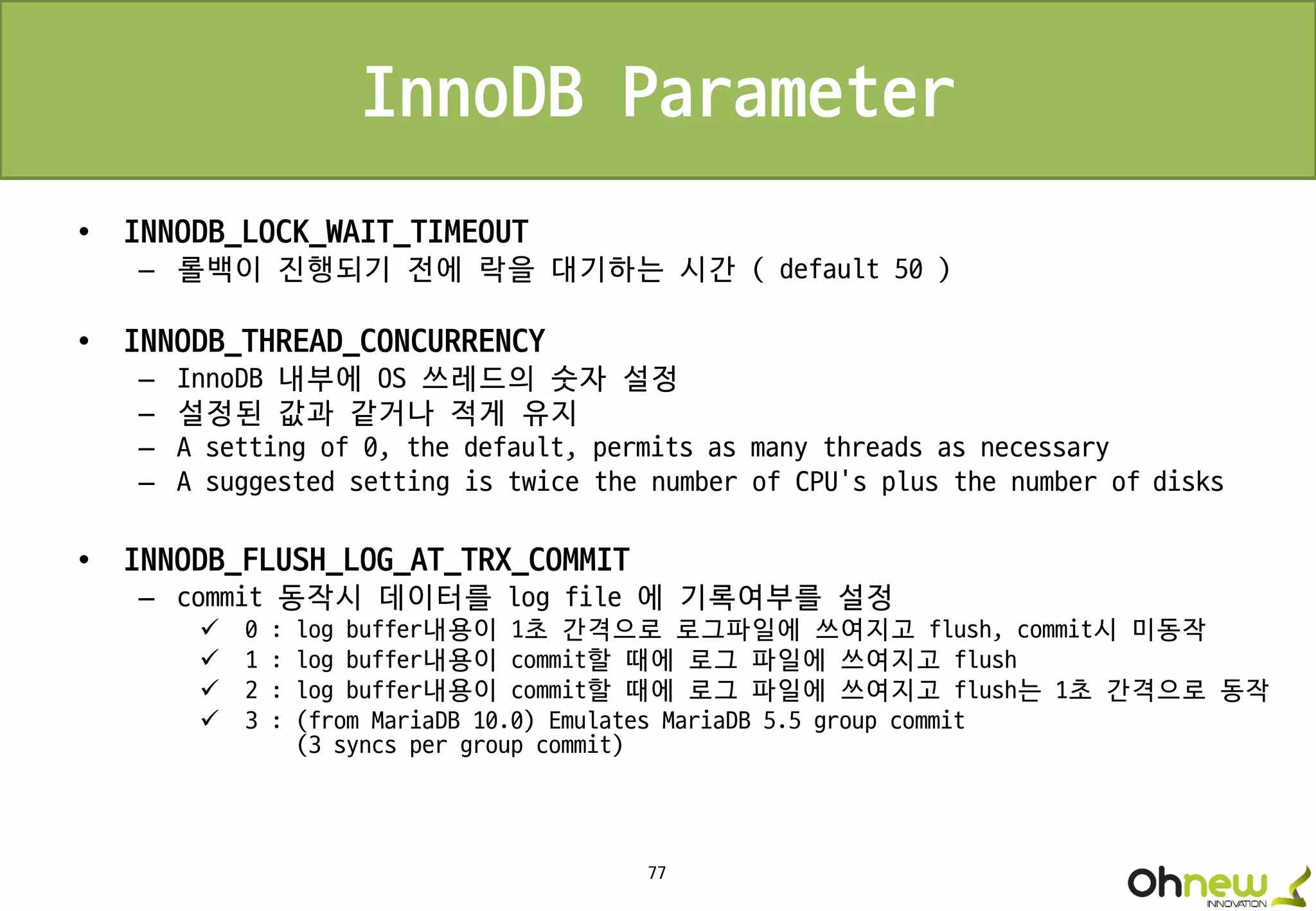 77
InnoDB Parameter
• INNODB_LOCK_WAIT_TIMEOUT
– 롤백이 진행되기 전에 락을 대기하는 시간 ( default 50 )
• INNODB_THREAD_CONCURRENCY
– InnoDB 내부에 OS 쓰레드의 숫자 설정
– 설정된 값과 같거나 적게 유지
– A setting of 0, the default, permits as many threads as necessary
– A suggested setting is twice the number of CPU's plus the number of disks
• INNODB_FLUSH_LOG_AT_TRX_COMMIT
– commit 동작시 데이터를 log file 에 기록여부를 설정
 0 : log buffer내용이 1초 간격으로 로그파일에 쓰여지고 flush, commit시 미동작
 1 : log buffer내용이 commit할 때에 로그 파일에 쓰여지고 flush
 2 : log buffer내용이 commit할 때에 로그 파일에 쓰여지고 flush는 1초 간격으로 동작
 3 : (from MariaDB 10.0) Emulates MariaDB 5.5 group commit
(3 syncs per group commit)
 