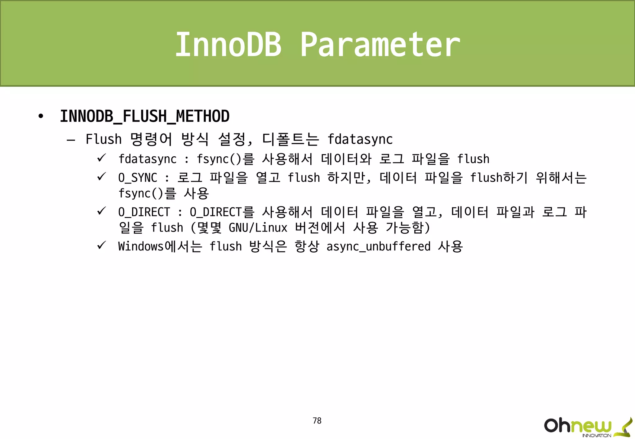 78
InnoDB Parameter
• INNODB_FLUSH_METHOD
– Flush 명령어 방식 설정, 디폴트는 fdatasync
 fdatasync : fsync()를 사용해서 데이터와 로그 파일을 flush
 O_SYNC : 로그 파일을 열고 flush 하지만, 데이터 파일을 flush하기 위해서는
fsync()를 사용
 O_DIRECT : O_DIRECT를 사용해서 데이터 파일을 열고, 데이터 파일과 로그 파
일을 flush (몇몇 GNU/Linux 버전에서 사용 가능함)
 Windows에서는 flush 방식은 항상 async_unbuffered 사용
 