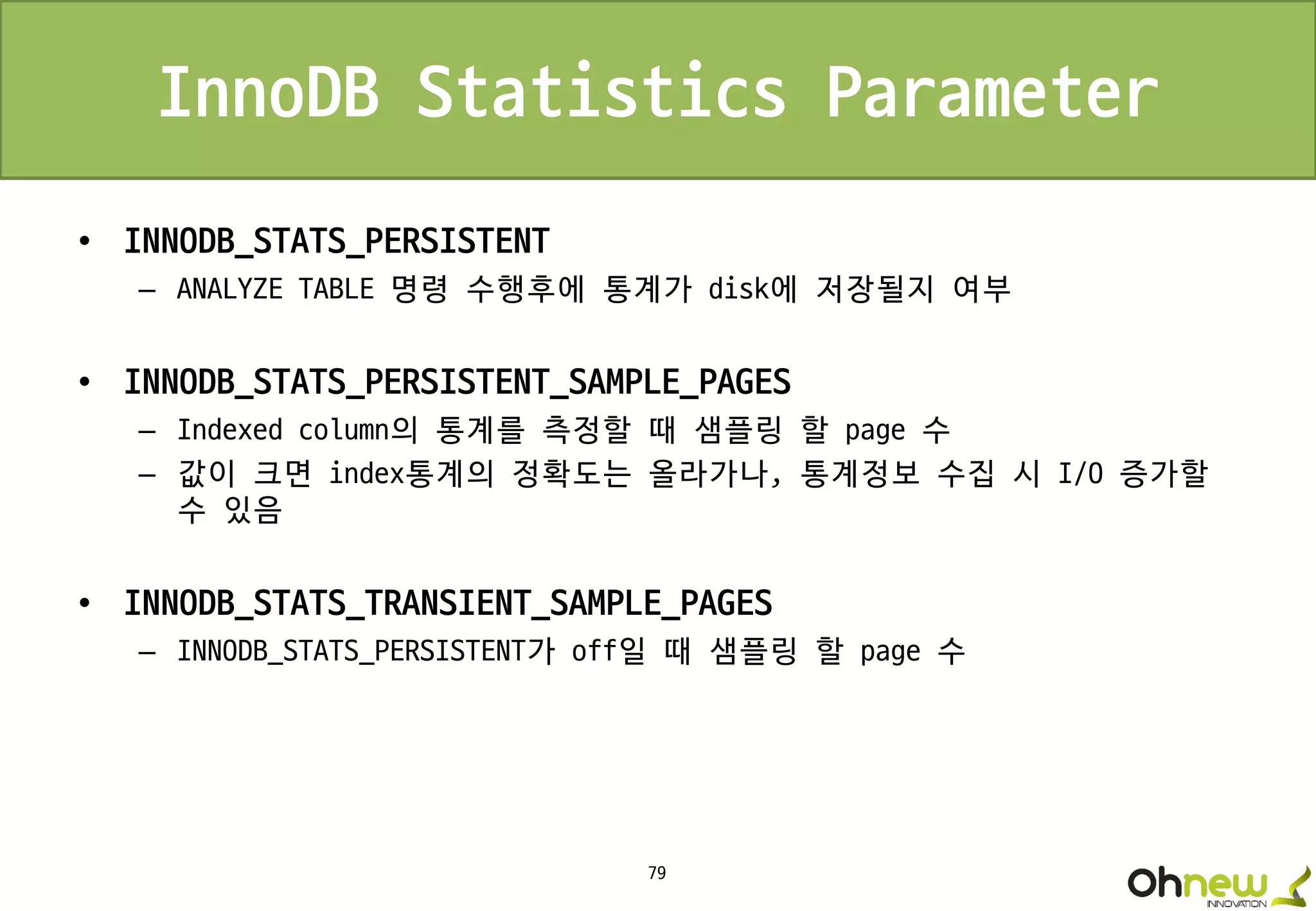 79
InnoDB Statistics Parameter
• INNODB_STATS_PERSISTENT
– ANALYZE TABLE 명령 수행후에 통계가 disk에 저장될지 여부
• INNODB_STATS_PERSISTENT_SAMPLE_PAGES
– Indexed column의 통계를 측정할 때 샘플링 할 page 수
– 값이 크면 index통계의 정확도는 올라가나, 통계정보 수집 시 I/O 증가할
수 있음
• INNODB_STATS_TRANSIENT_SAMPLE_PAGES
– INNODB_STATS_PERSISTENT가 off일 때 샘플링 할 page 수
 