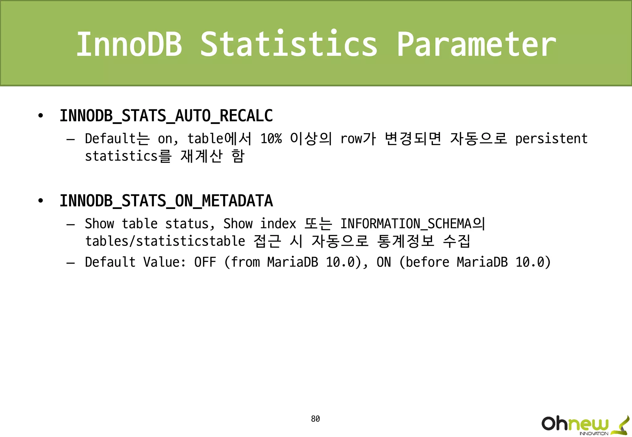 80
InnoDB Statistics Parameter
• INNODB_STATS_AUTO_RECALC
– Default는 on, table에서 10% 이상의 row가 변경되면 자동으로 persistent
statistics를 재계산 함
• INNODB_STATS_ON_METADATA
– Show table status, Show index 또는 INFORMATION_SCHEMA의
tables/statisticstable 접근 시 자동으로 통계정보 수집
– Default Value: OFF (from MariaDB 10.0), ON (before MariaDB 10.0)
 