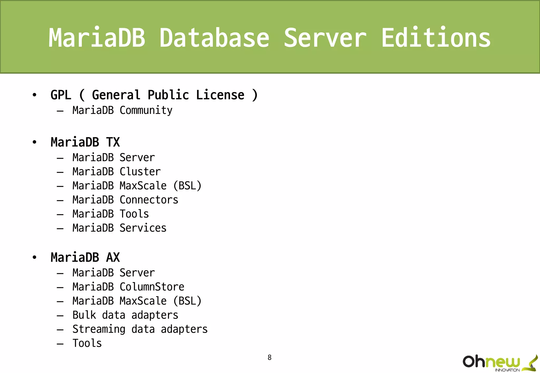 8
MariaDB Database Server Editions
• GPL ( General Public License )
– MariaDB Community
• MariaDB TX
– MariaDB Server
– MariaDB Cluster
– MariaDB MaxScale (BSL)
– MariaDB Connectors
– MariaDB Tools
– MariaDB Services
• MariaDB AX
– MariaDB Server
– MariaDB ColumnStore
– MariaDB MaxScale (BSL)
– Bulk data adapters
– Streaming data adapters
– Tools
 