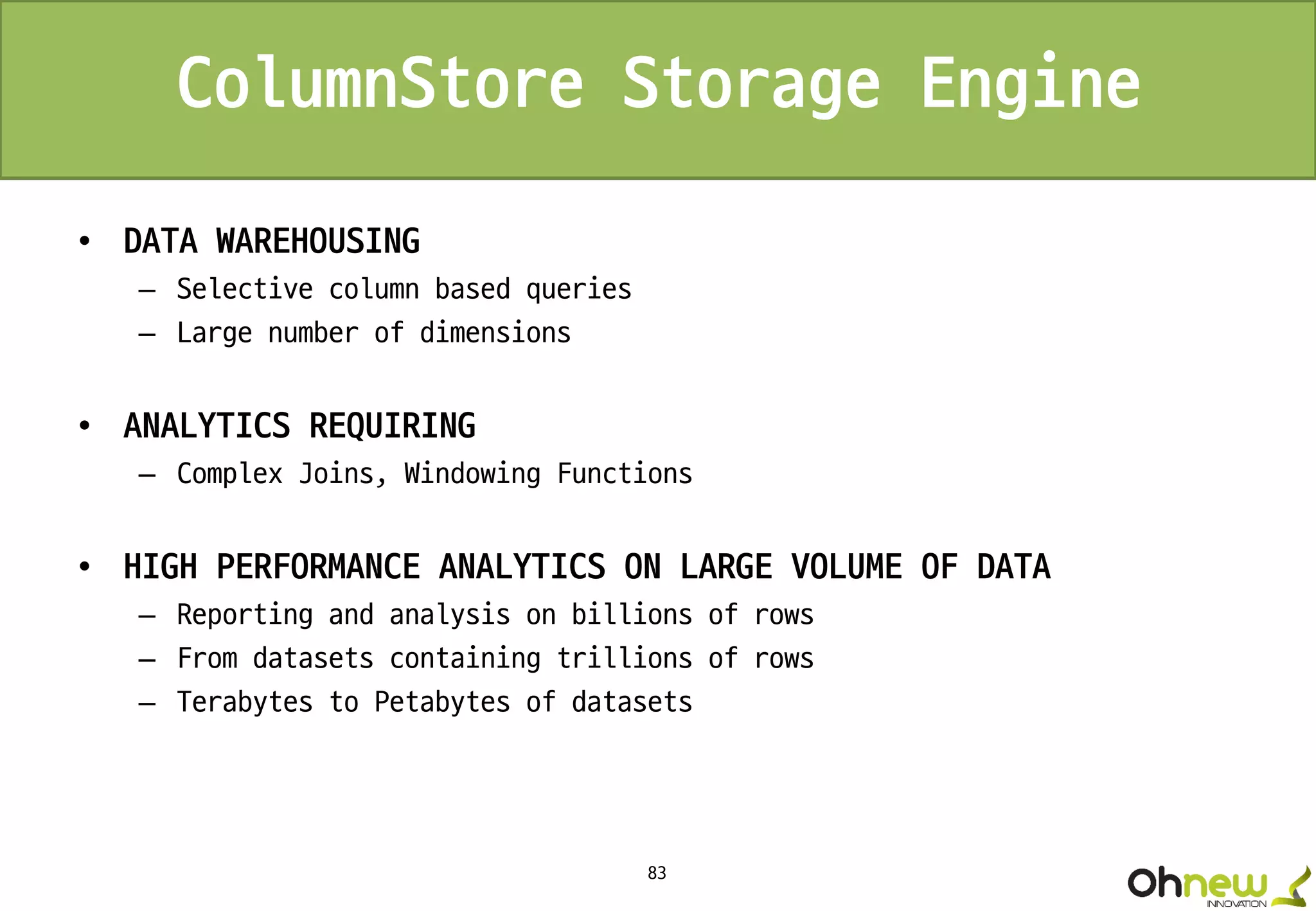 83
ColumnStore Storage Engine
• DATA WAREHOUSING
– Selective column based queries
– Large number of dimensions
• ANALYTICS REQUIRING
– Complex Joins, Windowing Functions
• HIGH PERFORMANCE ANALYTICS ON LARGE VOLUME OF DATA
– Reporting and analysis on billions of rows
– From datasets containing trillions of rows
– Terabytes to Petabytes of datasets
 