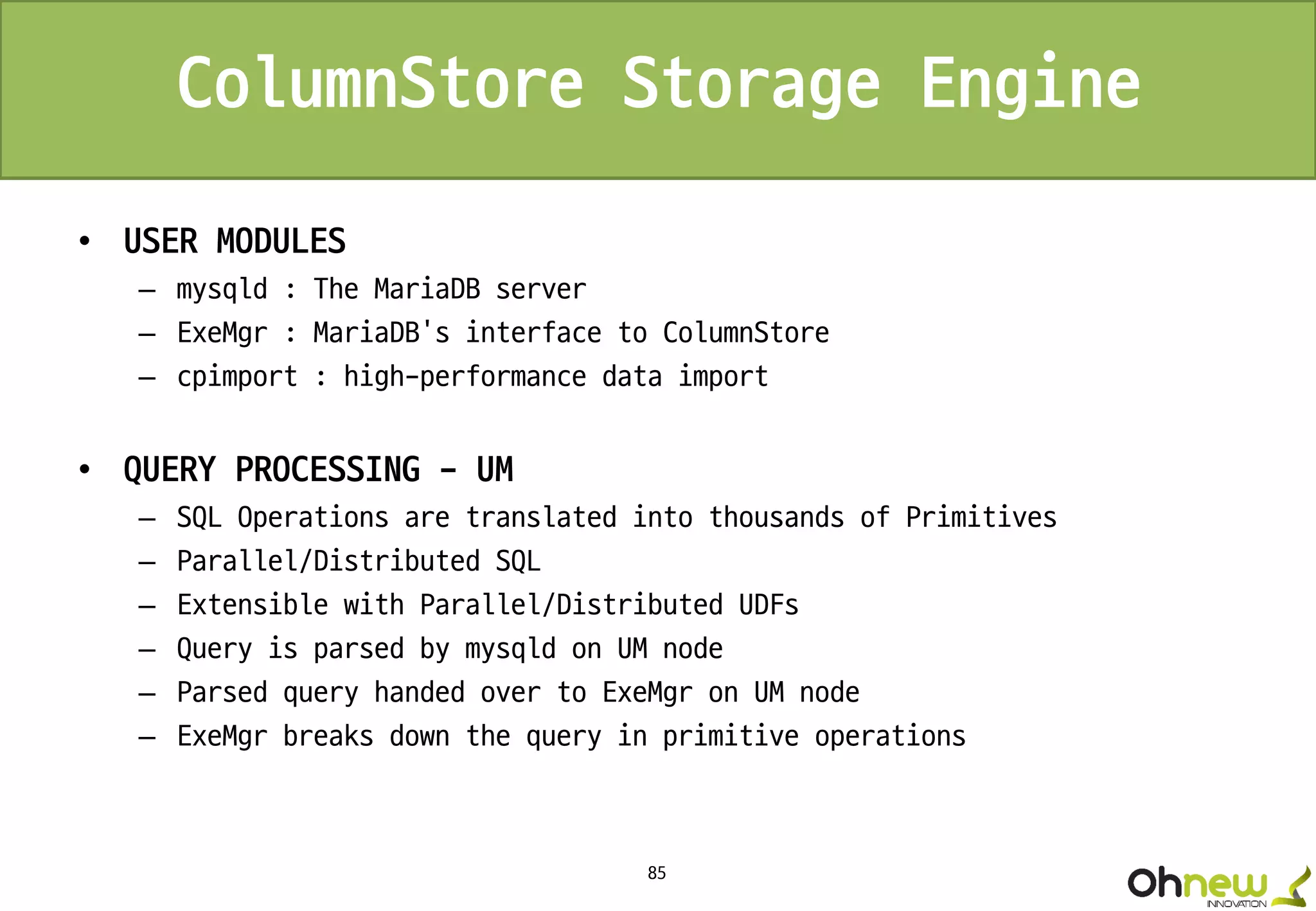 85
ColumnStore Storage Engine
• USER MODULES
– mysqld : The MariaDB server
– ExeMgr : MariaDB’s interface to ColumnStore
– cpimport : high-performance data import
• QUERY PROCESSING - UM
– SQL Operations are translated into thousands of Primitives
– Parallel/Distributed SQL
– Extensible with Parallel/Distributed UDFs
– Query is parsed by mysqld on UM node
– Parsed query handed over to ExeMgr on UM node
– ExeMgr breaks down the query in primitive operations
 