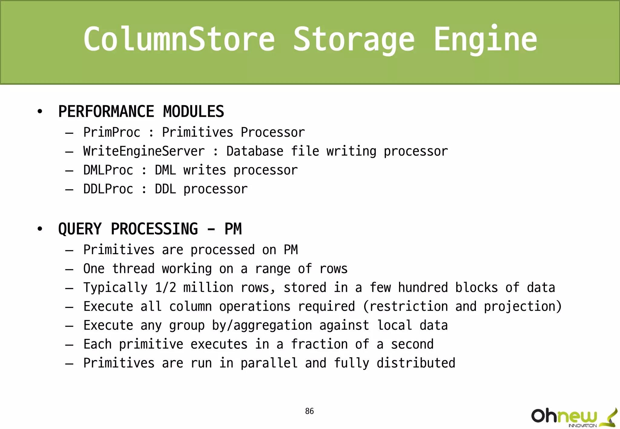 86
ColumnStore Storage Engine
• PERFORMANCE MODULES
– PrimProc : Primitives Processor
– WriteEngineServer : Database file writing processor
– DMLProc : DML writes processor
– DDLProc : DDL processor
• QUERY PROCESSING - PM
– Primitives are processed on PM
– One thread working on a range of rows
– Typically 1/2 million rows, stored in a few hundred blocks of data
– Execute all column operations required (restriction and projection)
– Execute any group by/aggregation against local data
– Each primitive executes in a fraction of a second
– Primitives are run in parallel and fully distributed
 