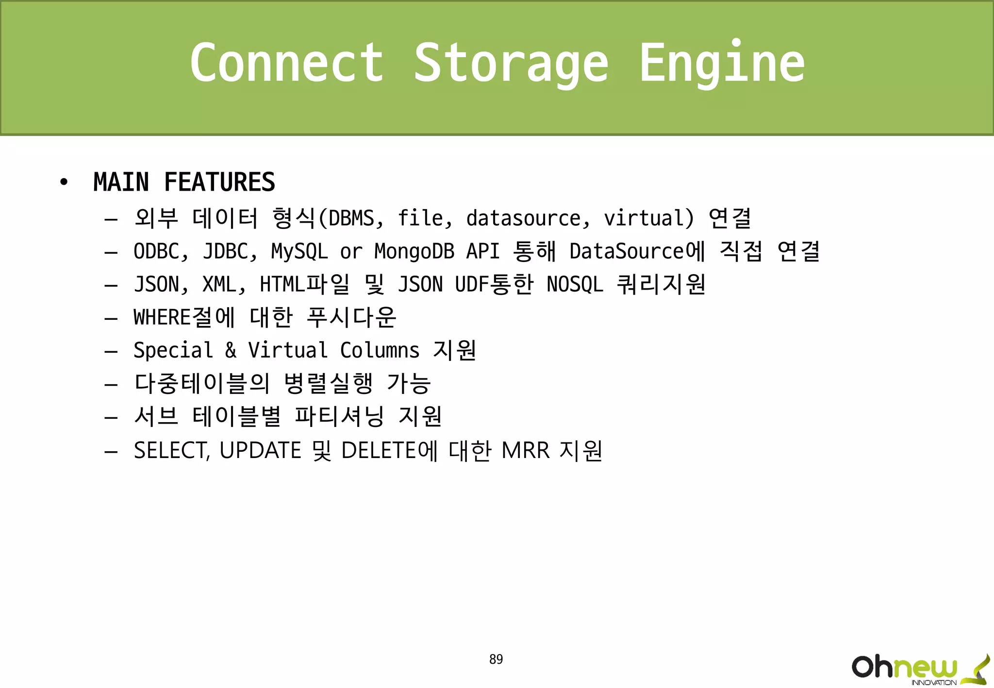 89
Connect Storage Engine
• MAIN FEATURES
– 외부 데이터 형식(DBMS, file, datasource, virtual) 연결
– ODBC, JDBC, MySQL or MongoDB API 통해 DataSource에 직접 연결
– JSON, XML, HTML파일 및 JSON UDF통한 NOSQL 쿼리지원
– WHERE절에 대한 푸시다운
– Special & Virtual Columns 지원
– 다중테이블의 병렬실행 가능
– 서브 테이블별 파티셔닝 지원
– SELECT, UPDATE 및 DELETE에 대한 MRR 지원
 