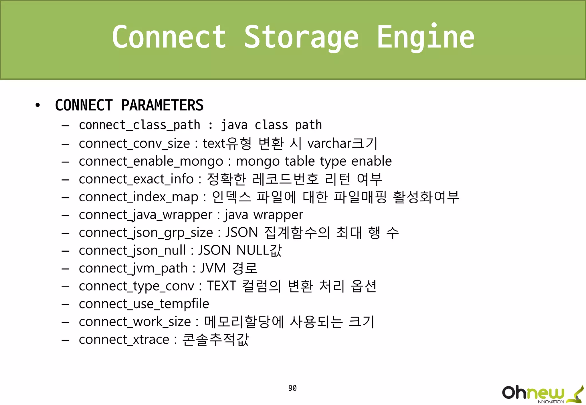 90
Connect Storage Engine
• CONNECT PARAMETERS
– connect_class_path : java class path
– connect_conv_size : text유형 변환 시 varchar크기
– connect_enable_mongo : mongo table type enable
– connect_exact_info : 정확한 레코드번호 리턴 여부
– connect_index_map : 인덱스 파일에 대한 파일매핑 활성화여부
– connect_java_wrapper : java wrapper
– connect_json_grp_size : JSON 집계함수의 최대 행 수
– connect_json_null : JSON NULL값
– connect_jvm_path : JVM 경로
– connect_type_conv : TEXT 컬럼의 변환 처리 옵션
– connect_use_tempfile
– connect_work_size : 메모리할당에 사용되는 크기
– connect_xtrace : 콘솔추적값
 