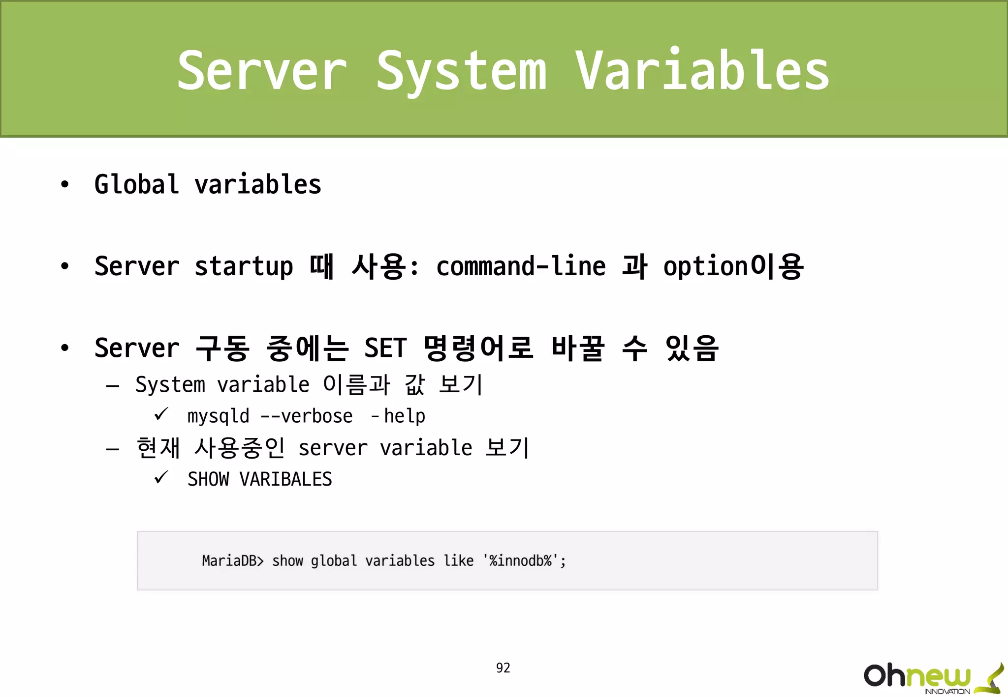 92
Server System Variables
• Global variables
• Server startup 때 사용: command-line 과 option이용
• Server 구동 중에는 SET 명령어로 바꿀 수 있음
– System variable 이름과 값 보기
 mysqld --verbose –help
– 현재 사용중인 server variable 보기
 SHOW VARIBALES
 