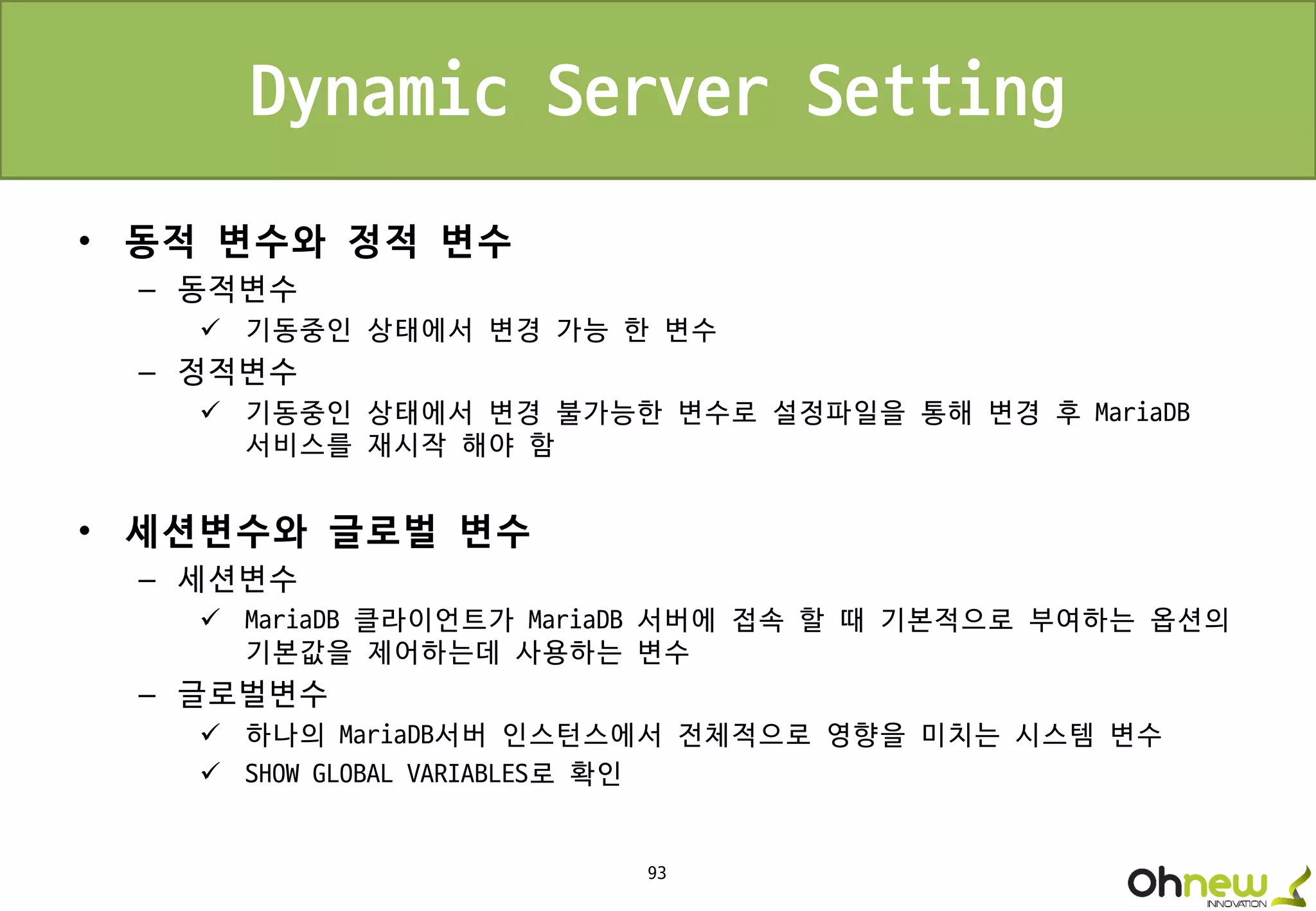 93
Dynamic Server Setting
• 동적 변수와 정적 변수
– 동적변수
 기동중인 상태에서 변경 가능 한 변수
– 정적변수
 기동중인 상태에서 변경 불가능한 변수로 설정파일을 통해 변경 후 MariaDB
서비스를 재시작 해야 함
• 세션변수와 글로벌 변수
– 세션변수
 MariaDB 클라이언트가 MariaDB 서버에 접속 할 때 기본적으로 부여하는 옵션의
기본값을 제어하는데 사용하는 변수
– 글로벌변수
 하나의 MariaDB서버 인스턴스에서 전체적으로 영향을 미치는 시스템 변수
 SHOW GLOBAL VARIABLES로 확인
 