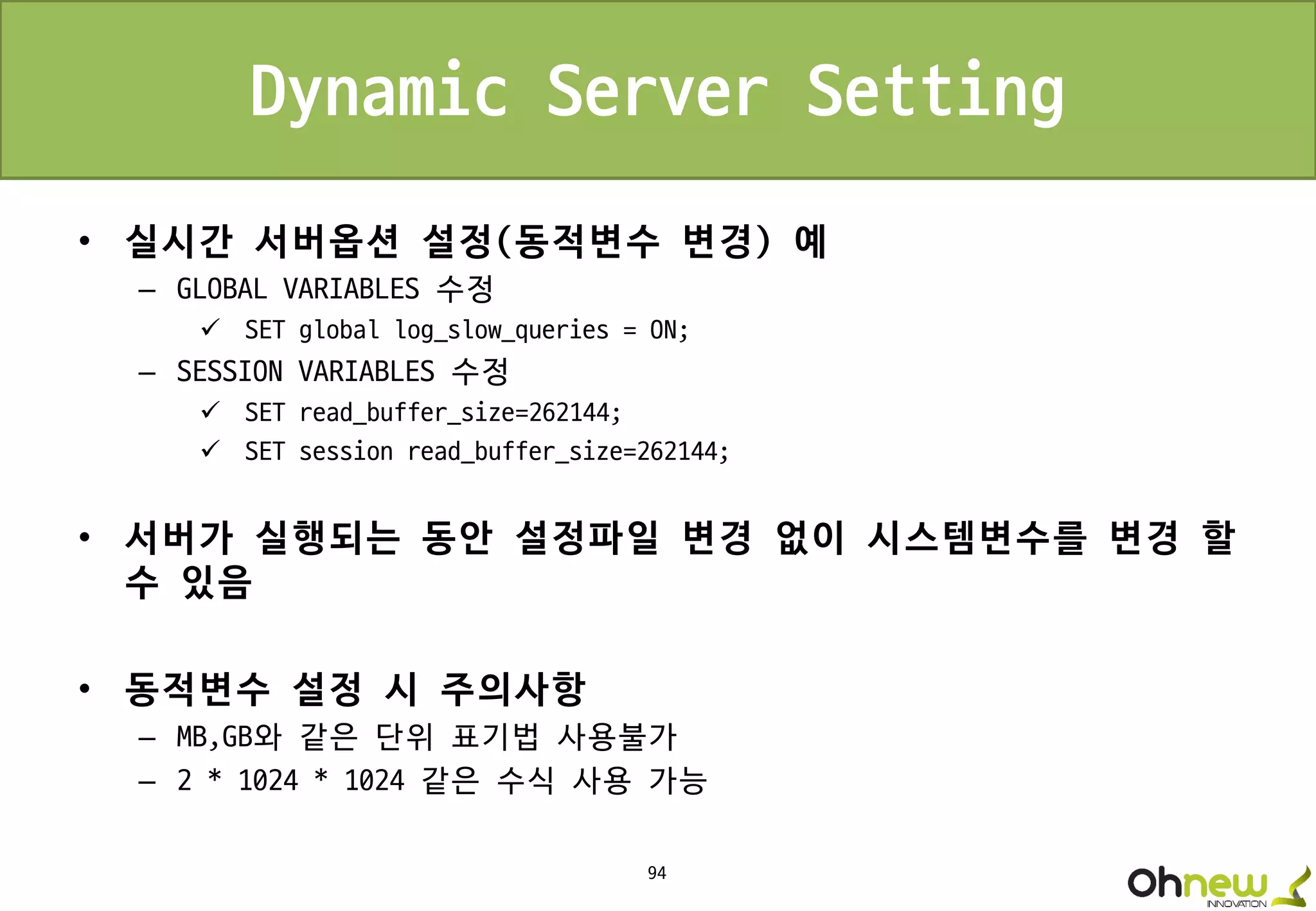94
Dynamic Server Setting
• 실시간 서버옵션 설정(동적변수 변경) 예
– GLOBAL VARIABLES 수정
 SET global log_slow_queries = ON;
– SESSION VARIABLES 수정
 SET read_buffer_size=262144;
 SET session read_buffer_size=262144;
• 서버가 실행되는 동안 설정파일 변경 없이 시스템변수를 변경 할
수 있음
• 동적변수 설정 시 주의사항
– MB,GB와 같은 단위 표기법 사용불가
– 2 * 1024 * 1024 같은 수식 사용 가능
 