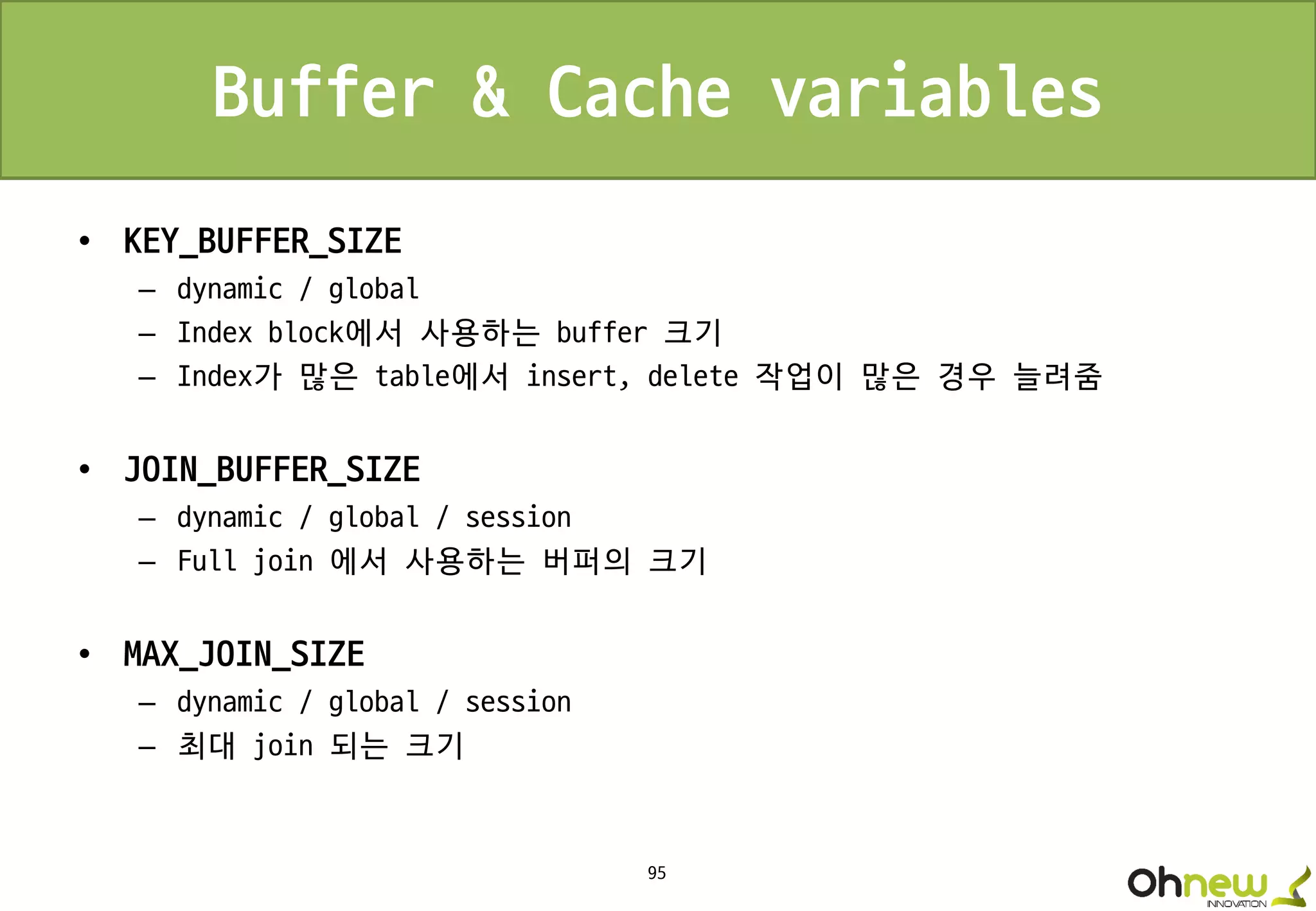 95
Buffer & Cache variables
• KEY_BUFFER_SIZE
– dynamic / global
– Index block에서 사용하는 buffer 크기
– Index가 많은 table에서 insert, delete 작업이 많은 경우 늘려줌
• JOIN_BUFFER_SIZE
– dynamic / global / session
– Full join 에서 사용하는 버퍼의 크기
• MAX_JOIN_SIZE
– dynamic / global / session
– 최대 join 되는 크기
 