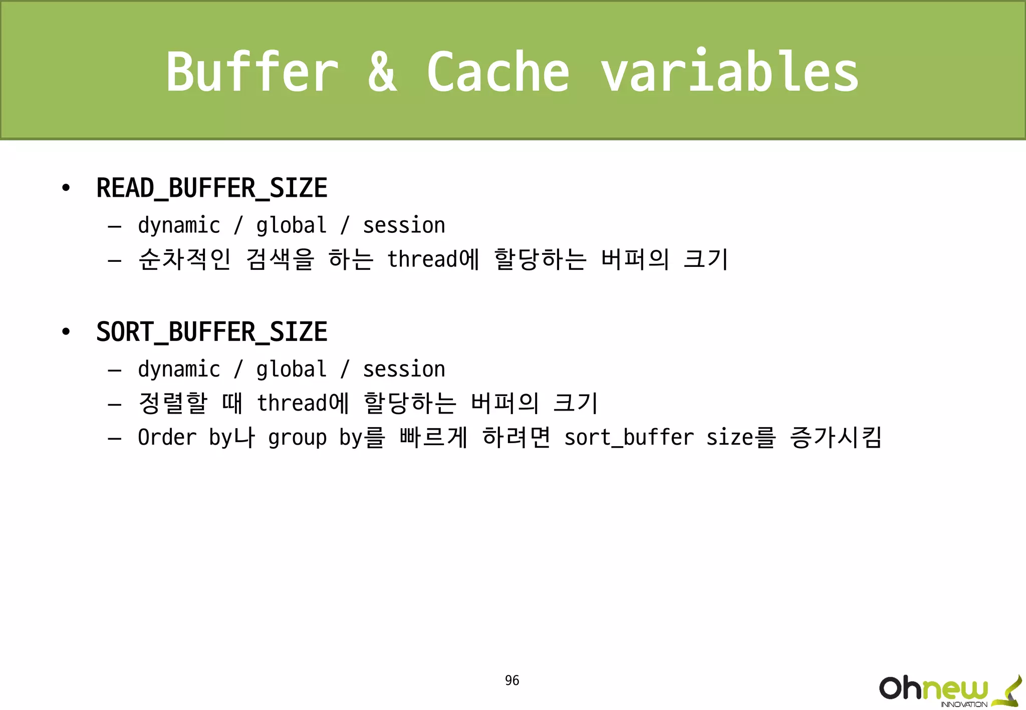 96
Buffer & Cache variables
• READ_BUFFER_SIZE
– dynamic / global / session
– 순차적인 검색을 하는 thread에 할당하는 버퍼의 크기
• SORT_BUFFER_SIZE
– dynamic / global / session
– 정렬할 때 thread에 할당하는 버퍼의 크기
– Order by나 group by를 빠르게 하려면 sort_buffer size를 증가시킴
 