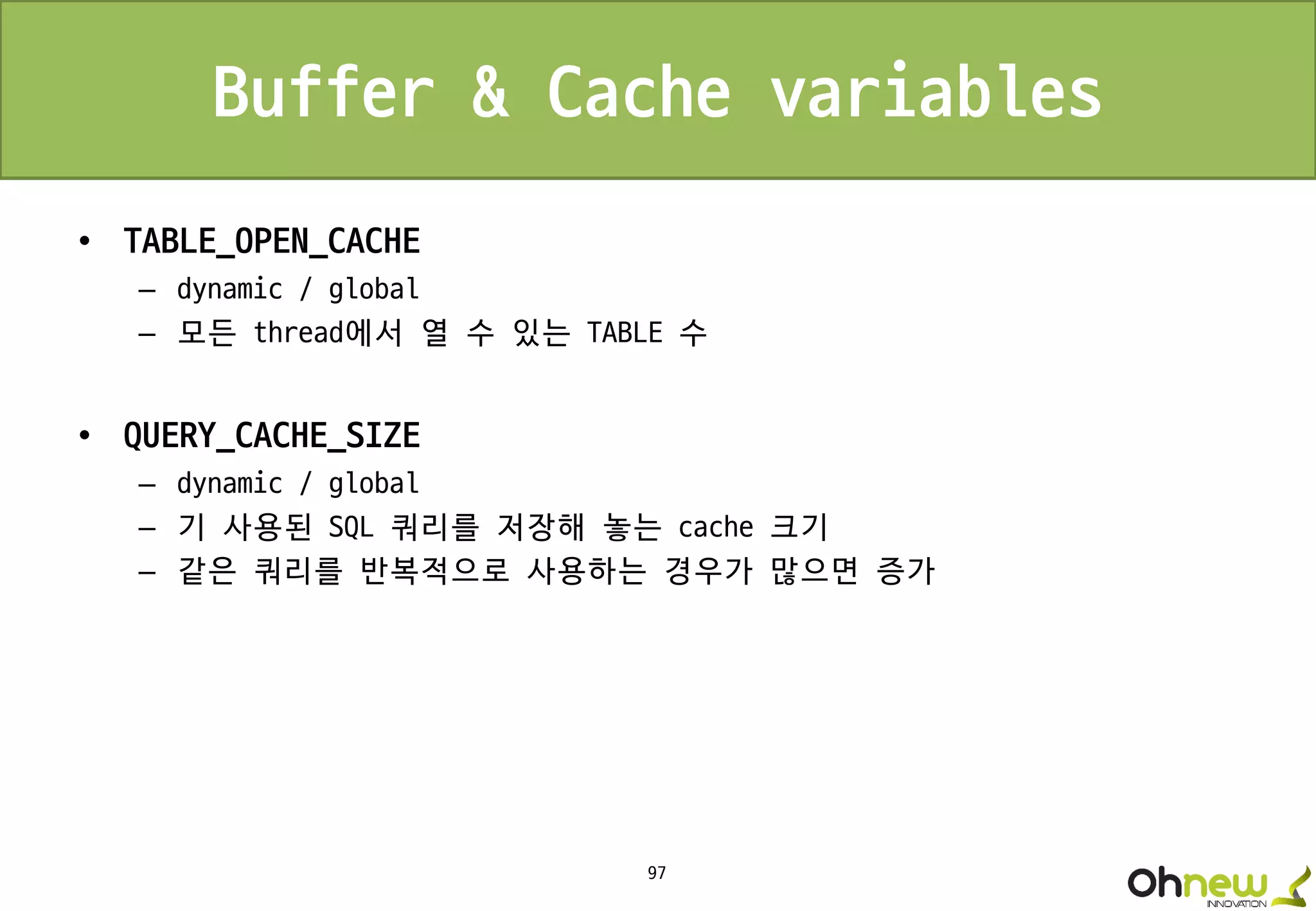 97
Buffer & Cache variables
• TABLE_OPEN_CACHE
– dynamic / global
– 모든 thread에서 열 수 있는 TABLE 수
• QUERY_CACHE_SIZE
– dynamic / global
– 기 사용된 SQL 쿼리를 저장해 놓는 cache 크기
– 같은 쿼리를 반복적으로 사용하는 경우가 많으면 증가
 