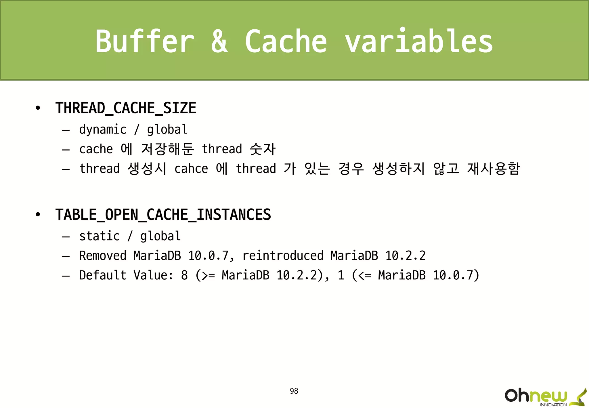 98
Buffer & Cache variables
• THREAD_CACHE_SIZE
– dynamic / global
– cache 에 저장해둔 thread 숫자
– thread 생성시 cahce 에 thread 가 있는 경우 생성하지 않고 재사용함
• TABLE_OPEN_CACHE_INSTANCES
– static / global
– Removed MariaDB 10.0.7, reintroduced MariaDB 10.2.2
– Default Value: 8 (>= MariaDB 10.2.2), 1 (<= MariaDB 10.0.7)
 