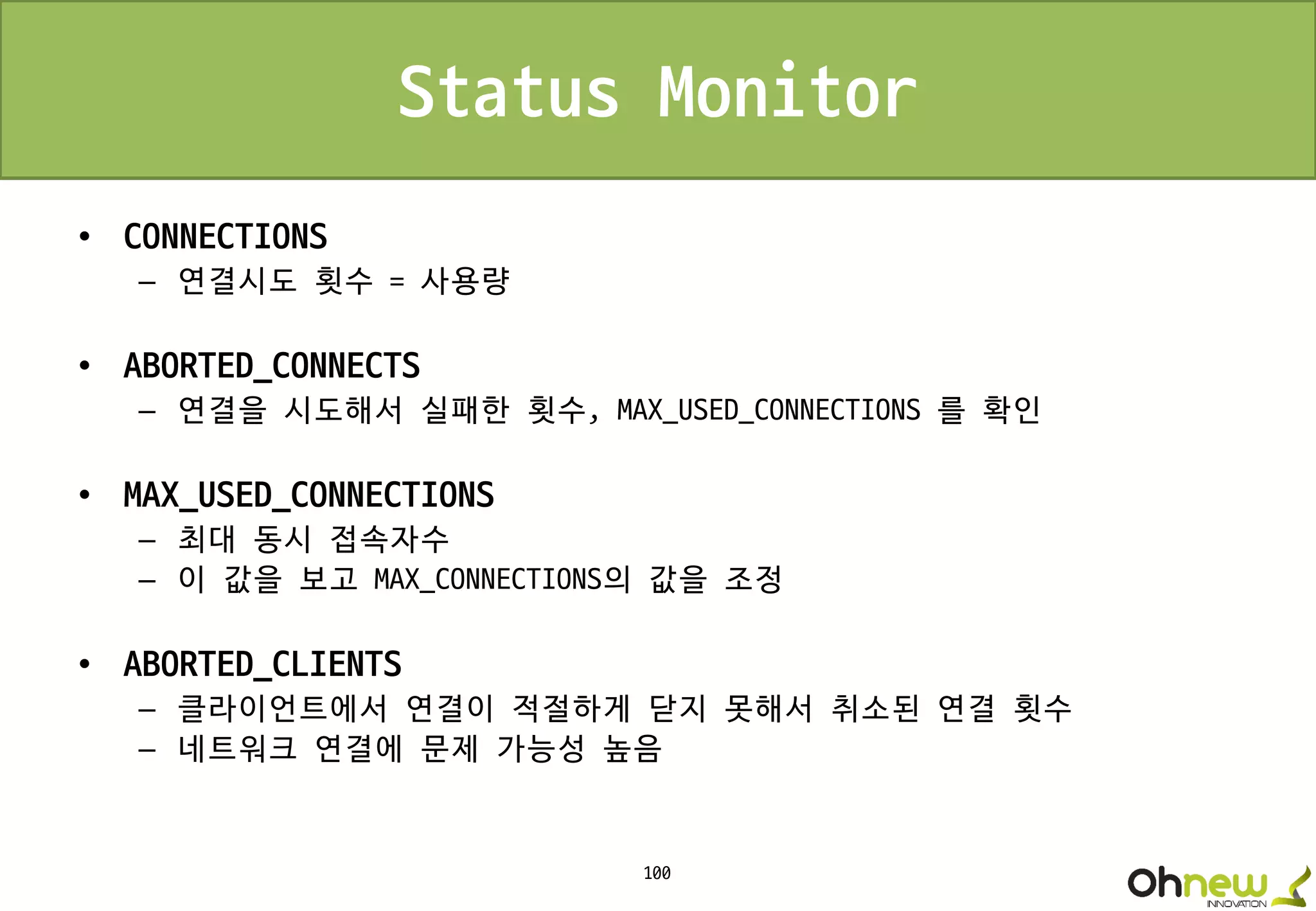 100
Status Monitor
• CONNECTIONS
– 연결시도 횟수 = 사용량
• ABORTED_CONNECTS
– 연결을 시도해서 실패한 횟수, MAX_USED_CONNECTIONS 를 확인
• MAX_USED_CONNECTIONS
– 최대 동시 접속자수
– 이 값을 보고 MAX_CONNECTIONS의 값을 조정
• ABORTED_CLIENTS
– 클라이언트에서 연결이 적절하게 닫지 못해서 취소된 연결 횟수
– 네트워크 연결에 문제 가능성 높음
 