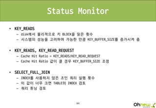 101
Status Monitor
• KEY_READS
– disk에서 물리적으로 키 BLOCK을 읽은 횟수
– 시스템의 성능을 고려하여 가능한 만큼 KEY_BUFFER_SIZE를 증가시켜 줌
• KEY_READS, KEY_READ_REQUEST
– Cache Hit Ratio = KEY_READS/KEY_READ_REQUEST
– Cache Hit Ratio 값이 클 경우 KEY_BUFFER_SIZE 조정
• SELECT_FULL_JOIN
– INDEX를 사용하지 않은 조인 쿼리 실행 횟수
– 이 값이 너무 크면 TABLE의 INDEX 검토
– 쿼리 튜닝 검토
 