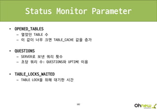102
Status Monitor Parameter
• OPENED_TABLES
– 열었던 TABLE 수
– 이 값이 너무 크면 TABLE_CACHE 값을 증가
• QUESTIONS
– SERVER로 보낸 쿼리 횟수
– 초당 쿼리 수: QUESTIONS와 UPTIME 이용
• TABLE_LOCKS_WAITED
– TABLE LOCK을 위해 대기한 시간
 