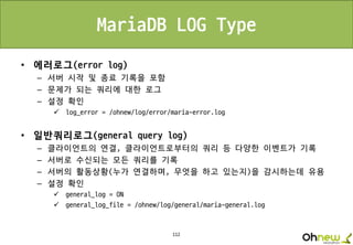 112
MariaDB LOG Type
• 에러로그(error log)
– 서버 시작 및 종료 기록을 포함
– 문제가 되는 쿼리에 대한 로그
– 설정 확인
 log_error = /ohnew/log/error/maria-error.log
• 일반쿼리로그(general query log)
– 클라이언트의 연결, 클라이언트로부터의 쿼리 등 다양한 이벤트가 기록
– 서버로 수신되는 모든 쿼리를 기록
– 서버의 활동상황(누가 연결하며, 무엇을 하고 있는지)을 감시하는데 유용
– 설정 확인
 general_log = ON
 general_log_file = /ohnew/log/general/maria-general.log
 