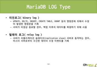 113
MariaDB LOG Type
• 이진로그( binary log )
– UPDATE, DELTE, INSERT, CREATE TABLE, GRANT 등의 명령문에 의해서 수정
이 발생한 명령문을 기록
– 서버가 비정상 종료할 경우, 백업 이후의 데이터를 복원하기 위해 사용
• 릴레이 로그( relay log )
– 서버가 리플리케이션 슬레이브(replication slave) 서버로 동작하는 경우,
마스터 서버로부터 수신한 데이터 수정 이벤트를 기록
 