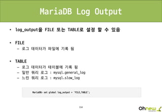 114
MariaDB Log Output
• log_output을 FILE 또는 TABLE로 설정 할 수 있음
• FILE
– 로그 데이터가 파일에 기록 됨
• TABLE
– 로그 데이터가 테이블에 기록 됨
– 일반 쿼리 로그 : mysql.general_log
– 느린 쿼리 로그 : mysql.slow_log
 
