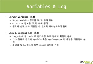 115
Variables & Log
• Server Variable 관리
– Server Variable 정보를 DB 화 하여 관리
– error code 정보를 DB 화 하여 관리
– 필요시 쉽게 찾아 적용할 수 있도록 테이블화하여 관리
• Slow & General Log 관리
– log_output 을 table 로 관리하면 추후 장애시 확인이 용이
– file 형태로 관리시 mysqlsla 혹은 mysqldumpslow 의 유틸을 이용하여 분
석
– 파일이 일정사이즈가 되면 rename 되도록 관리
 
