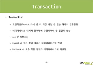 120
Transaction
• Transaction
– 트랜잭션(Transaction) 은 더 이상 나뉠 수 없는 하나의 업무단위
– 데이터베이스 내에서 한꺼번에 수행되어야 할 일련의 연산
– All or Nothing
– Commit 시 모든 작업 결과는 데이터베이스에 반영
– Rollback 시 모든 작업 결과가 데이터베이스에 미반영
 