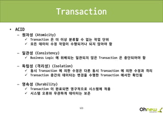 123
Transaction
• ACID
– 원자성 (Atomicity)
 Transaction 은 더 이상 분류할 수 없는 작업 단위
 모든 데이터 수정 작업이 수행되거나 되지 않아야 함
– 일관성 (Consistency)
 Business Logic 에 위배되는 일관되지 않은 Transaction 은 중단되어야 함
– 독립성 (격리성) (Isolation)
 동시 Transaction 에 의한 수정은 다른 동시 Transaction 에 의한 수정과 격리
 Transaction 중간의 데이터는 변경을 수행한 Transaction 에서만 확인됨
– 영속성 (Durability)
 Transaction 이 완료되면 영구적으로 시스템에 적용
 시스템 오류와 무관하게 데이터는 보존
 