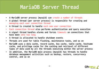 13
MariaDB Server Thread
• A MariaDB server process (mysqld) can create a number of threads
• A global thread (per server process) is responsible for creating and
managing each user connection thread
• A thread is created to handle each new user connection
• Each connection thread also performs authentication and query execution
• A signal thread handles alarms and forces timeouts on connections that
have been idle too long
• A thread is allocated to handle shutdown events
• Threads are used for table flushing, maintenance tasks, and so on
• MariaDB uses a data cache, record cache, key cache, table cache, hostname
cache, and privilege cache for the caching and retrieval of different
types of data used by all the threads executing within the server process
• In addition, the MariaDB main process (mysqld) has threads to handle
database management activities such as backup, restore, concurrency
control, and so on
 