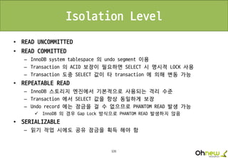 131
Isolation Level
• READ UNCOMMITTED
• READ COMMITTED
– InnoDB system tablespace 의 undo segment 이용
– Transaction 의 ACID 보장이 필요하면 SELECT 시 명시적 LOCK 사용
– Transaction 도중 SELECT 값이 타 transaction 에 의해 변동 가능
• REPEATABLE READ
– InnoDB 스토리지 엔진에서 기본적으로 사용되는 격리 수준
– Transaction 에서 SELECT 값을 항상 동일하게 보장
– Undo record 에는 잠금을 걸 수 없으므로 PHANTOM READ 발생 가능
 InnoDB 의 경우 Gap Lock 방식으로 PHANTOM READ 발생하지 않음
• SERIALIZABLE
– 읽기 작업 시에도 공유 잠금을 획득 해야 함
 