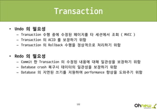 132
Transaction
• Undo 의 필요성
– Transaction 수행 중에 수정된 페이지를 타 세션에서 조회 ( MVCC )
– Transaction 의 ACID 를 보장하기 위함
– Transaction 의 Rollback 수행을 정상적으로 처리하기 위함
• Redo 의 필요성
– Commit 한 Transaction 의 수정된 내용에 대해 일관성을 보장하기 위함
– Database crash 복구시 데이터의 일관성을 보장하기 위함
– Database 의 지연된 쓰기를 지원하여 performance 향상을 도와주기 위함
 