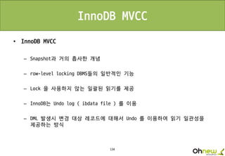 134
InnoDB MVCC
• InnoDB MVCC
– Snapshot과 거의 흡사한 개념
– row-level locking DBMS들의 일반적인 기능
– Lock 을 사용하지 않는 일괄된 읽기를 제공
– InnoDB는 Undo log ( ibdata file ) 를 이용
– DML 발생시 변경 대상 레코드에 대해서 Undo 를 이용하여 읽기 일관성을
제공하는 방식
 