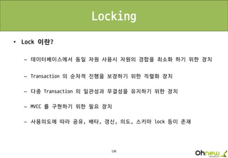 136
Locking
• Lock 이란?
– 데이터베이스에서 동일 자원 사용시 자원의 경합을 최소화 하기 위한 장치
– Transaction 의 순차적 진행을 보장하기 위한 직렬화 장치
– 다중 Transaction 의 일관성과 무결성을 유지하기 위한 장치
– MVCC 를 구현하기 위한 필요 장치
– 사용의도에 따라 공유, 배타, 갱신, 의도, 스키마 lock 등이 존재
 