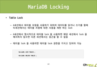 137
MariaDB Locking
• Table Lock
– A세션에서 테이블 자원을 사용하기 위하여 데이터를 읽거나 쓰기를 할때
타세션에서는 테이블 자원에 대한 사용을 제한 하는 lock
– A세션에서 명시적으로 테이블 lock 을 사용하면 해당 세션에서 lock 을
해지하지 않으면 다른 세션에서는 접근을 할 수 없음
– 테이블 lock 을 사용려면 테이블 lock 권한을 가지고 있어야 가능
 
