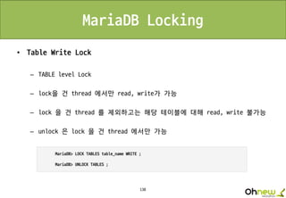 138
MariaDB Locking
• Table Write Lock
– TABLE level Lock
– lock을 건 thread 에서만 read, write가 가능
– lock 을 건 thread 를 제외하고는 해당 테이블에 대해 read, write 불가능
– unlock 은 lock 을 건 thread 에서만 가능
 