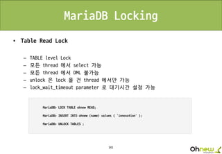 141
MariaDB Locking
• Table Read Lock
– TABLE level Lock
– 모든 thread 에서 select 가능
– 모든 thread 에서 DML 불가능
– unlock 은 lock 을 건 thread 에서만 가능
– lock_wait_timeout parameter 로 대기시간 설정 가능
 