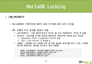142
MariaDB Locking
• LOW_PRIORITY
– MariaDB에서 기본적으로 WRITE LOCK 이 READ LOCK 보다 우선됨
– DML 수행의 우선 순위를 변경시 이용
 LOW_PRIORITY : 다른 클라이언트가 SELECT 를 모두 마칠때까지 기다린 후 실행
 DELAYED : 데이터를 추가할 경우에 해당되며, 메모리에 저장해 놓고 처리함
a. 클라이언트는 SELECT 가 끝날때까지 기다리지 않음
b. 항상 '1 rows affected' 의 결과를 냄
 IGNORE : PRIMARY KEY, UNIQUE KEY 에 대한 동일한 데이터를 추가, 수정, 삭제할
경우에 해당되며, 에러를 무시하고 계속 진행함
 