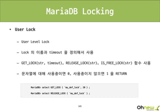 145
MariaDB Locking
• User Lock
– User Level Lock
– Lock 의 이름과 timeout 을 정의해서 사용
– GET_LOCK(str, timeout), RELEASE_LOCK(str), IS_FREE_LOCK(str) 함수 사용
– 문자열에 대해 사용중이면 0, 사용중이지 않으면 1 을 RETURN
 