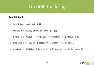 148
• InnoDB Lock
– InnoDB Row Level Lock 지원
– Shared, Exclusive, Intention Lock 을 이용
– 동시에 같은 자원을 사용하는 경우 transaction 의 순서대로 진행
– 현재 존재하는 Lock 과 호환성이 있는 경우의 lock 은 승인됨
– Deadlock 이 발생하는 경우 undo 가 높은 transaction 이 Rollback 됨
InnoDB Locking
 