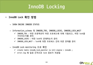 150
InnoDB Locking
• InnoDB Lock 확인 방법
– SHOW ENGINE INNODB STATUS
– Information_schema 의 INNODB_TRX, INNODB_LOCKS, INNODB_LOCK_WAIT
 INNODB_TRX : 어떤 트랜잭션이 어떤 프로세스에 의해 기동되고, 어떤 lock을
기다리는지를 관리
 INNODB_LOCKS : 어떤 lock이 존재하는지 관리
 INNODB_LOCK_WAIT : lock에 의한 프로세스 간의 의존 관계를 관리
– InnoDB Lock monitoring 으로 확인
 create table innodb_lock_monitor (a int) engine = innodb ;
 error.log 에 일정 간격으로 lock 정보가 저장됨
 