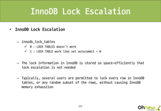 151
InnoDB Lock Escalation
• InnoDB Lock Escalation
– innodb_lock_tables
 0 : LOCK TABLES doesn’t work
 1 : LOCK TABLE work like set autocommit = 0
– The lock information in InnoDB is stored so space-efficiently that
lock escalation is not needed
– Typically, several users are permitted to lock every row in InnoDB
tables, or any random subset of the rows, without causing InnoDB
memory exhaustion
 